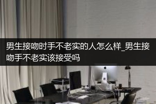 男生接吻时手不老实的人怎么样_男生接吻手不老实该接受吗